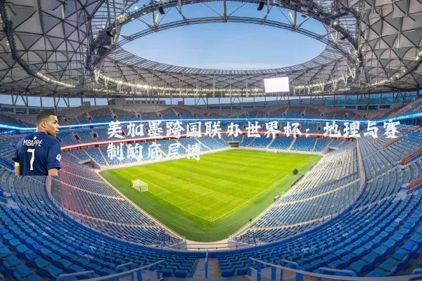 美加墨跨国联办世界杯：地理与赛制的底层博弈