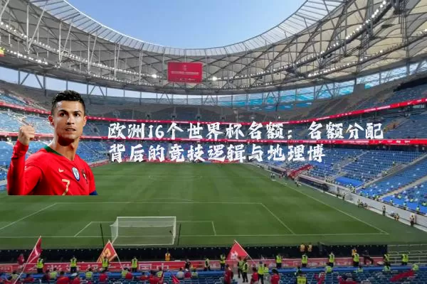 欧洲16个世界杯名额：名额分配背后的竞技逻辑与地理博弈