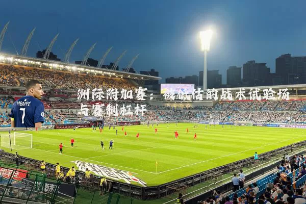 洲际附加赛：被低估的战术试验场与赛制杠杆